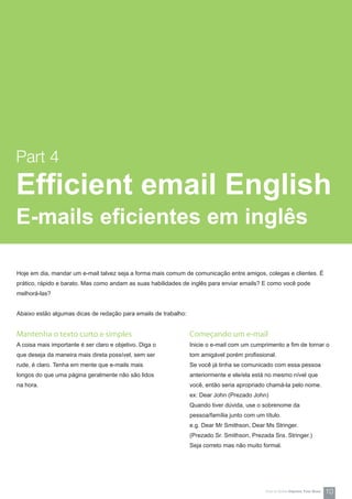 Mantenha o texto curto e simples
A coisa mais importante é ser claro e objetivo. Diga o
que deseja da maneira mais direta possível, sem ser
rude, é claro. Tenha em mente que e-mails mais
longos do que uma página geralmente não são lidos
na hora.
Hoje em dia, mandar um e-mail talvez seja a forma mais comum de comunicação entre amigos, colegas e clientes. É
prático, rápido e barato. Mas como andam as suas habilidades de inglês para enviar emails? E como você pode
melhorá-las?
Abaixo estão algumas dicas de redação para emails de trabalho:
Começando um e-mail
Inicie o e-mail com um cumprimento a fim de tornar o
tom amigável porém profissional.
Se você já tinha se comunicado com essa pessoa
anteriormente e ele/ela está no mesmo nível que
você, então seria apropriado chamá-la pelo nome.
ex: Dear John (Prezado John)
Quando tiver dúvida, use o sobrenome da
pessoa/família junto com um título.
e.g. Dear Mr Smithson, Dear Ms Stringer.
(Prezado Sr. Smithson, Prezada Sra. Stringer.)
Seja correto mas não muito formal.
Part 4
Efficient email English
E-mails eficientes em inglês
10How-to Series Impress Your Boss
 