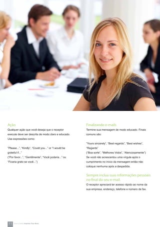 Ação
Qualquer ação que você deseja que o receptor
execute deve ser descrita de modo claro e educado.
Use expressões como:
”Please...”, “Kindly”, “Could you...” or “I would be
grateful if...”
(“Por favor...”, “Gentilmente”, “Você poderia...” ou
“Ficaria grato se você...”)
Finalizando e-mails
Termine sua mensagem de modo educado. Finais
comuns são:
”Yours sincerely”, “Best regards”, “Best wishes”,
“Regards”
(“Boa sorte”, “Melhores Votos”, “Atenciosamente”)
Se você não acrescentou uma vírgula após o
cumprimento no início da mensagem então não
coloque nenhuma após a despedida.
Sempre inclua suas informações pessoais
no final do seu e-mail.
O receptor apreciará ter acesso rápido ao nome da
sua empresa, endereço, telefone e número de fax.
11 How-to Series Impress Your Boss
 
