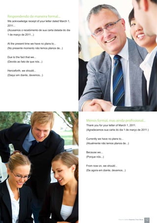 Respondendo de maneira formal...
We acknowledge receipt of your letter dated March 1,
2011...
(Acusamos o recebimento de sua carta datada do dia
1 de março de 2011...)
At the present time we have no plans to...
(No presente momento não temos planos de...)
Due to the fact that we...
(Devido ao fato de que nós...)
Henceforth, we should...
(Daqui em diante, devemos...)
Menos formal, mas ainda profissional...
Thank you for your letter of March 1, 2011.
(Agradecemos sua carta do dia 1 de março de 2011.)
Currently we have no plans to...
(Atualmente não temos planos de...)
Because we...
(Porque nós...)
From now on, we should...
(De agora em diante, devemos...)
12How-to Series Impress Your Boss
 