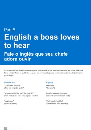 Você conquistou seu desejado emprego em uma multinacional, só que, toda vez que precisa falar inglês, você trava.
Perca o medo! Mostre as qualidades a seguir e use as frases adequadas – assim, você será o favorito do chefe em
pouco tempo!
Suporte
“Good point!”
(“Boa ideia!”)
“I couldn’t agree with you more”
(“Concordo plenamente com você”)
“That’s exactly how I feel”
(“É exatamente como me sinto”)
Entusiasmo
“I’d be happy to do that.”
(“Fico feliz em poder ajudar.”)
“Is there anything else you’d like me to do?”
(“Tem mais alguma coisa em que posso ser útil?”)
“My pleasure”
(“Será um prazer”)
Part 5
English a boss loves
to hear
Fale o inglês que seu chefe
adora ouvir
13 How-to Series Impress Your Boss
 