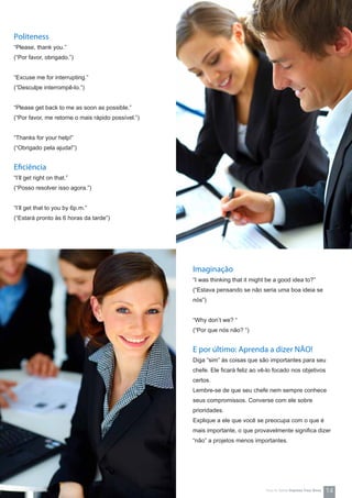 Politeness
“Please, thank you.”
(“Por favor, obrigado.”)
“Excuse me for interrupting.”
(“Desculpe interrompê-lo.”)
“Please get back to me as soon as possible.”
(“Por favor, me retorne o mais rápido possível.”)
“Thanks for your help!”
(“Obrigado pela ajuda!”)
Eficiência
“I’ll get right on that.”
(“Posso resolver isso agora.”)
“I’ll get that to you by 6p.m.”
(“Estará pronto às 6 horas da tarde”)
Imaginação
“I was thinking that it might be a good idea to?”
(“Estava pensando se não seria uma boa ideia se
nós”)
“Why don’t we? “
(“Por que nós não? “)
E por último: Aprenda a dizer NÃO!
Diga “sim” às coisas que são importantes para seu
chefe. Ele ficará feliz ao vê-lo focado nos objetivos
certos.
Lembre-se de que seu chefe nem sempre conhece
seus compromissos. Converse com ele sobre
prioridades.
Explique a ele que você se preocupa com o que é
mais importante, o que provavelmente significa dizer
“não” a projetos menos importantes.
14How-to Series Impress Your Boss
 