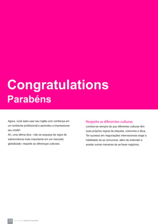 Respeite as diferentes culturas
Lembre-se sempre de que diferentes culturas têm
suas próprias regras de etiqueta, costumes e ética.
Ter sucesso em negociações internacionais exige a
habilidade de se comunicar, além de entender e
aceitar outras maneiras de se fazer negócios.
Agora, você sabe usar seu inglês com confiança em
um ambiente profissional e aprendeu a impressionar
seu chefe!
Ah, uma última dica - não se esqueça da regra de
sobrevivência mais importante em um mercado
globalizado: respeite as diferenças culturais.
Congratulations
Parabéns
15 How-to Series Impress Your Boss
 