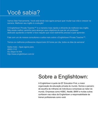 Sobre a Englishtown:
A Englishtown é parte da EF Education First, a maior
organização de educação privada do mundo. Somos o parceiro
de escolha de milhares de indivíduos e empresas ao redor do
mundo. Empresas como HSBC, Nestlé, BMW e muitas outras
confiaram nas mãos da Englishtown a responsabilidade de
treinar profissionais como você.
Vamos falar francamente. Você está lendo isso agora porque quer mudar sua vida e crescer na
carreira. Melhorar seu inglês é a solução!
O Englishtown Private Teacher™ é a maneira mais rápida e eficiente de melhorar seu inglês.
Não existe melhor caminho para alcançar seus objetivos do que ter um professor
dedicado ajudando a manter o foco naquilo que você realmente precisa e quer aprender.
Fale com um de nossos consultores e saiba mais sobre o Englishtown Private Teacher™.
Temos os melhores professores disponíveis 24 horas por dia, todos os dias da semana!
Saiba mais – ligue agora para
4002-1112
Ou clique no link
http://www.englishtown.com.br
Você sabia?
 