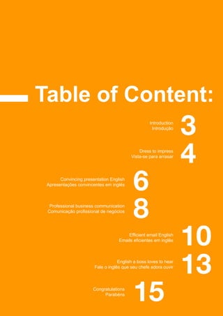 Table of Content:
3Introduction
Introdução
4Dress to impress
Vista-se para arrasar
6Convincing presentation English
Apresentações convincentes em inglês
8
15
10
13
Professional business communication
Comunicação profissional de negócios
Congratulations
Parabéns
Efficient email English
Emails eficientes em inglês
English a boss loves to hear
Fale o inglês que seu chefe adora ouvir
 