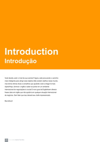 Você decidiu subir o nível da sua carreira? Agora, está procurando o caminho
mais inteligente para atingir esse objetivo.Não existem atalhos nesse mundo,
mas temos ótimas dicas e conselhos que ajudarão você a chegar lá mais
rápido!Hoje, dominar o inglês e saber se portar em um ambiente
internacional de negociações é crucial.O novo guia da Englishtown oferece
frases úteis em inglês que irão ajudá-lo em qualquer situação internacional
de negócios. Sem falar que isso deixará seu chefe impressionado.
Boa leitura!
Introduction
Introdução
3 How-to Series Impress Your Boss
 