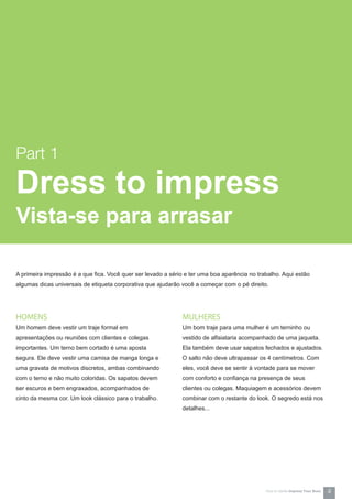 A primeira impressão é a que fica. Você quer ser levado a sério e ter uma boa aparência no trabalho. Aqui estão
algumas dicas universais de etiqueta corporativa que ajudarão você a começar com o pé direito.
MULHERES
Um bom traje para uma mulher é um terninho ou
vestido de alfaiataria acompanhado de uma jaqueta.
Ela também deve usar sapatos fechados e ajustados.
O salto não deve ultrapassar os 4 centímetros. Com
eles, você deve se sentir à vontade para se mover
com conforto e confiança na presença de seus
clientes ou colegas. Maquiagem e acessórios devem
combinar com o restante do look. O segredo está nos
detalhes...
HOMENS
Um homem deve vestir um traje formal em
apresentações ou reuniões com clientes e colegas
importantes. Um terno bem cortado é uma aposta
segura. Ele deve vestir uma camisa de manga longa e
uma gravata de motivos discretos, ambas combinando
com o terno e não muito coloridas. Os sapatos devem
ser escuros e bem engraxados, acompanhados de
cinto da mesma cor. Um look clássico para o trabalho.
Part 1
Dress to impress
Vista-se para arrasar
How-to Series Impress Your Boss 4
 