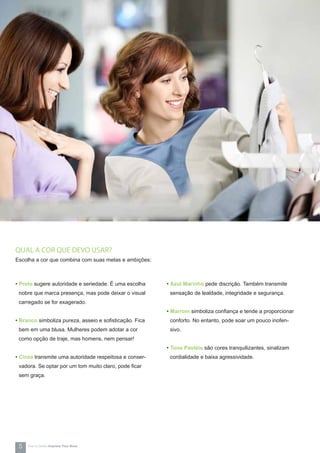 QUAL A COR QUE DEVO USAR?
Escolha a cor que combina com suas metas e ambições:
• Preto sugere autoridade e seriedade. É uma escolha
nobre que marca presença, mas pode deixar o visual
carregado se for exagerado.
• Branco simboliza pureza, asseio e sofisticação. Fica
bem em uma blusa. Mulheres podem adotar a cor
como opção de traje, mas homens, nem pensar!
• Cinza transmite uma autoridade respeitosa e conser-
vadora. Se optar por um tom muito claro, pode ficar
sem graça.
• Azul Marinho pede discrição. Também transmite
sensação de lealdade, integridade e segurança.
• Marrom simboliza confiança e tende a proporcionar
conforto. No entanto, pode soar um pouco inofen-
sivo.
• Tons Pastéis são cores tranquilizantes, sinalizam
cordialidade e baixa agressividade.
5 How-to Series Impress Your Boss
 