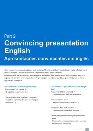 Obter sucesso no mundo dos negócios requer confiança. No entanto, ao fazer negociações em inglês, é fácil parecer e
sentir-se inseguro. Conhecer o vocabulário e a gramática certa é bom o suficiente!
Mesmo que você não tenha certeza sobre as alavras, ainda assim pode parecer seguro sobre o que está falando. O
segredo está em como começar suas frases. Prepare-se para sua próxima reunião ou apresentação com as frases a
seguir e veja a diferença!
Part 2
Convincing presentation
English
Apresentações convincentes em inglês
Iniciando uma eunião/apresentação
“The purpose of this meeting is…”
(O propósito dessa reunião é....)
“Thanks for joining me here today to discuss...”
(“Agradeço a presença de vocês aqui hoje para
discutirmos...”)
Expondo sua opinião (positiva ou nega-
tiva)
“I recommend/I think we should...”
(“Eu recomendo/Eu acho que deveríamos...”)
“In my opinion we should...”
(“Na minha opinião nós poderíamos...”)
“I’m positive that/I really feel that…”
(“Eu insisto que/Eu realmente sinto que...”)
“Unfortunately I see it differently/I’m afraid I can’t
agree”
(Infelizmente, penso de outra maneira. / Lamento,
mas não posso concordar.)
6How-to Series Impress Your Boss
 