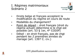 I. Régimes matrimoniaux
Scénario 2

•   Droits belge et français acceptent la
    modification du régime en cours de route
•   Modalités du changement?
•   Point de départ : droit français (droit du
    régime actuel) détermine si le chgt est
    possible (art. 53 § 1er, 4° CODIP)
•   Détail : en droit français, pas de chgt
    pendant les 2 premières années du
    mariage (art. 1397 C. civ.)



           EFE planification successorale
 