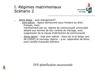 I. Régimes matrimoniaux
Scénario 2

•   2ème étape : quel changement?
     – 1ère option : époux demeurent sous l'empire du droit
        français, mais
        maintiennent par ex. régime de communauté universelle
        adopté aux termes de leur contrat de mariage, avec
        suppression de la clause d'attribution de communauté
    –   2ème option : chgt plus radical : choix de la loi belge (art.
        49 CODIP) et nouveau régime – p.ex. séparation de biens
        avec société d'acquêts étendue




                 EFE planification successorale
 