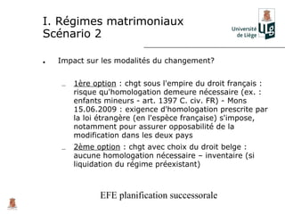 I. Régimes matrimoniaux
Scénario 2

•   Impact sur les modalités du changement?


    –   1ère option : chgt sous l'empire du droit français :
        risque qu'homologation demeure nécessaire (ex. :
        enfants mineurs - art. 1397 C. civ. FR) - Mons
        15.06.2009 : exigence d'homologation prescrite par
        la loi étrangère (en l'espèce française) s'impose,
        notamment pour assurer opposabilité de la
        modification dans les deux pays
    –   2ème option : chgt avec choix du droit belge :
        aucune homologation nécessaire – inventaire (si
        liquidation du régime préexistant)



               EFE planification successorale
 