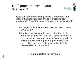 I. Régimes matrimoniaux
Scénario 2

•   Quid conséquences à long terme si chgt vers une
    clause d'attribution optionnelle : efficacité post-
    mortem de l'avantage matrimonial → loi successorale


    – Loi belge applicable à la succession : artt. 1464-
       1465 C. civ.
    – Loi suisse applicable à la succession (ex. : bien
       imobilier en Suisse) : art. 241 Code civil suisse :
       “Le contrat de mariage peut prévoir un mode de
       partage autre que le partage par moitié. Ces
       conventions ne peuvent porter atteinte à la
       réserve des descendants »



              EFE planification successorale
 