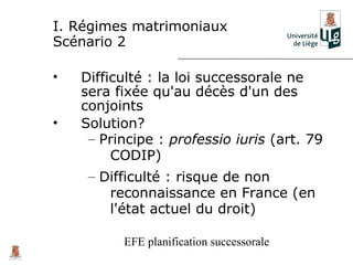 I. Régimes matrimoniaux
Scénario 2

•   Difficulté : la loi successorale ne
    sera fixée qu'au décès d'un des
    conjoints
•   Solution?
     – Principe : professio iuris (art. 79
         CODIP)
     – Difficulté : risque de non
        reconnaissance en France (en
        l'état actuel du droit)

          EFE planification successorale
 