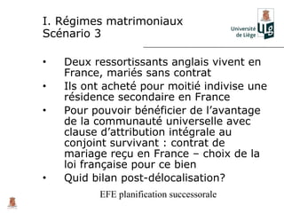 I. Régimes matrimoniaux
Scénario 3

•   Deux ressortissants anglais vivent en
    France, mariés sans contrat
•   Ils ont acheté pour moitié indivise une
    résidence secondaire en France
•   Pour pouvoir bénéficier de l’avantage
    de la communauté universelle avec
    clause d’attribution intégrale au
    conjoint survivant : contrat de
    mariage reçu en France – choix de la
    loi française pour ce bien
•   Quid bilan post-délocalisation?
          EFE planification successorale
 