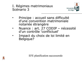 I. Régimes matrimoniaux
Scénario 3

•   Principe : accueil sans difficulté
    d'une convention matrimoniale
    notariée étrangère
•   Nuance : art. 27 CODIP – nécessité
    d'un contrôle 'conflictuel'
•   Impact du choix de loi limité en
    Belgique?




         EFE planification successorale
 