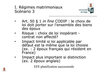 I. Régimes matrimoniaux
Scénario 3

•   Art. 50 § 1 in fine CODIP : le choix de
    loi doit porter sur l'ensemble des biens
    des époux
•   Risque : choix de loi inopérant -
    contrat non affecté?
•   Impact limité si loi applicable par
    défaut est la même que la loi choisie
    (ex. : 2 époux français qui résident en
    France)
•   Impact plus important si distinction
    (ex. 2 époux anglais)
          EFE planification successorale
 