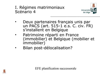 I. Régimes matrimoniaux
Scénario 4

•   Deux partenaires français unis par
    un PACS (art. 515-1 e.s. C. civ. FR)
    s'installent en Belgique
•   Patrimoine réparti en France
    (immobilier) et Belgique (mobilier et
    immobilier)
•   Bilan post-délocalisation?




          EFE planification successorale
 