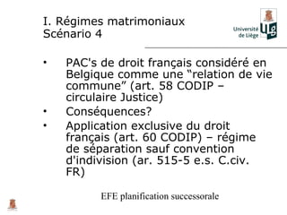 I. Régimes matrimoniaux
Scénario 4

•   PAC's de droit français considéré en
    Belgique comme une “relation de vie
    commune” (art. 58 CODIP –
    circulaire Justice)
•   Conséquences?
•   Application exclusive du droit
    français (art. 60 CODIP) – régime
    de séparation sauf convention
    d'indivision (ar. 515-5 e.s. C.civ.
    FR)

          EFE planification successorale
 