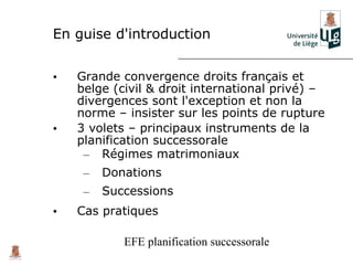 En guise d'introduction


•   Grande convergence droits français et
    belge (civil & droit international privé) –
    divergences sont l'exception et non la
    norme – insister sur les points de rupture
•   3 volets – principaux instruments de la
    planification successorale
     – Régimes matrimoniaux
     –   Donations
     –   Successions
•   Cas pratiques

            EFE planification successorale
 