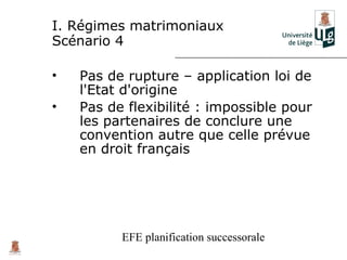 I. Régimes matrimoniaux
Scénario 4

•   Pas de rupture – application loi de
    l'Etat d'origine
•   Pas de flexibilité : impossible pour
    les partenaires de conclure une
    convention autre que celle prévue
    en droit français




          EFE planification successorale
 