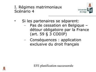 I. Régimes matrimoniaux
Scénario 4

•   Si les partenaires se séparent:
     – Pas de cessation en Belgique –
         détour obligatoire par la France
         (art. 59 § 3 CODIP)
     –   Conséquences : application
         exclusive du droit français




          EFE planification successorale
 