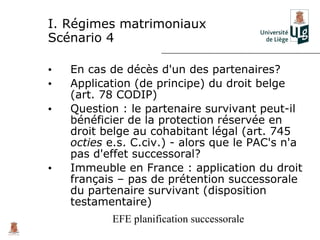 I. Régimes matrimoniaux
Scénario 4

•   En cas de décès d'un des partenaires?
•   Application (de principe) du droit belge
    (art. 78 CODIP)
•   Question : le partenaire survivant peut-il
    bénéficier de la protection réservée en
    droit belge au cohabitant légal (art. 745
    octies e.s. C.civ.) - alors que le PAC's n'a
    pas d'effet successoral?
•   Immeuble en France : application du droit
    français – pas de prétention successorale
    du partenaire survivant (disposition
    testamentaire)
           EFE planification successorale
 