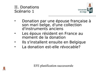 II. Donations
Scénario 1

•   Donation par une épouse française à
    son mari belge, d'une collection
    d'instruments anciens
•   Les époux résident en France au
    moment de la donation
•   Ils s'installent ensuite en Belgique
•   La donation est-elle révocable?



          EFE planification successorale
 