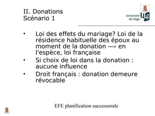 II. Donations
Scénario 1

•   Loi des effets du mariage? Loi de la
    résidence habituelle des époux au
    moment de la donation ―› en
    l'espèce, loi française
•   Si choix de loi dans la donation :
    aucune influence
•   Droit français : donation demeure
    révocable



          EFE planification successorale
 
