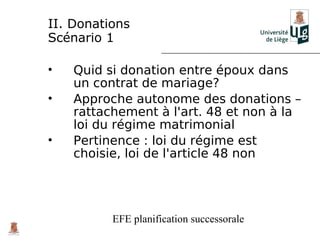 II. Donations
Scénario 1

•   Quid si donation entre époux dans
    un contrat de mariage?
•   Approche autonome des donations –
    rattachement à l'art. 48 et non à la
    loi du régime matrimonial
•   Pertinence : loi du régime est
    choisie, loi de l'article 48 non




          EFE planification successorale
 