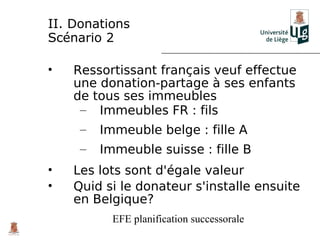 II. Donations
Scénario 2

•   Ressortissant français veuf effectue
    une donation-partage à ses enfants
    de tous ses immeubles
     – Immeubles FR : fils
     –   Immeuble belge : fille A
     –   Immeuble suisse : fille B
•   Les lots sont d'égale valeur
•   Quid si le donateur s'installe ensuite
    en Belgique?
           EFE planification successorale
 