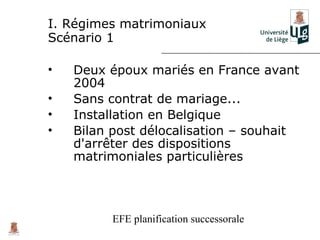 I. Régimes matrimoniaux
Scénario 1

•   Deux époux mariés en France avant
    2004
•   Sans contrat de mariage...
•   Installation en Belgique
•   Bilan post délocalisation – souhait
    d'arrêter des dispositions
    matrimoniales particulières



          EFE planification successorale
 
