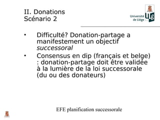 II. Donations
Scénario 2

•   Difficulté? Donation-partage a
    manifestement un objectif
    successoral
•   Consensus en dip (français et belge)
    : donation-partage doit être validée
    à la lumière de la loi successorale
    (du ou des donateurs)




          EFE planification successorale
 