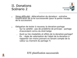II. Donations
Scénario 2

•   2ème difficulté : délocalisation du donateur - entraîne
    modification de la loi successorale (pour la partie meuble
    de la succession)


•   Obligation de tester à nouveau la donation-partage
     – Sur la validité : pas de problème de principe – partage
        d'ascendant connu du droit belge
     –   Quid sur les modalités et effets de la donation-partage?
         Ex. : règle de valorisation de l'objet de la donation à
         rapporter (en moins prenant en tenant compte de la
         valeur au moment du partage ?)




                EFE planification successorale
 