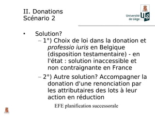 II. Donations
Scénario 2

•   Solution?
     – 1°) Choix de loi dans la donation et
        professio iuris en Belgique
        (disposition testamentaire) - en
        l'état : solution inaccessible et
        non contraignante en France
     – 2°) Autre solution? Accompagner la
        donation d'une renonciation par
        les attributaires des lots à leur
        action en réduction
          EFE planification successorale
 