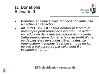 II. Donations
Scénario 3

•   Donation en France avec renonciation anticipée
    à l'action en rédaction
•   Art. 929 C. civ. FR : “Tout héritier réservataire
    présomptif peut renoncer à exercer une action
    en réduction dans une succession non ouverte.
    Cette renonciation doit être faite au profit d'une
    ou de plusieurs personnes déterminées. La
    renonciation n'engage le renonçant que du jour
    où elle a été acceptée par celui dont il a
    vocation à hériter.”




             EFE planification successorale
 