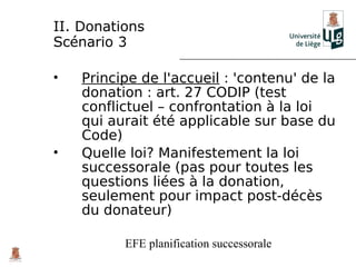 II. Donations
Scénario 3

•   Principe de l'accueil : 'contenu' de la
    donation : art. 27 CODIP (test
    conflictuel – confrontation à la loi
    qui aurait été applicable sur base du
    Code)
•   Quelle loi? Manifestement la loi
    successorale (pas pour toutes les
    questions liées à la donation,
    seulement pour impact post-décès
    du donateur)

          EFE planification successorale
 
