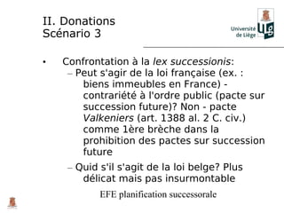 II. Donations
Scénario 3

•   Confrontation à la lex successionis:
     – Peut s'agir de la loi française (ex. :
        biens immeubles en France) -
        contrariété à l'ordre public (pacte sur
        succession future)? Non - pacte
        Valkeniers (art. 1388 al. 2 C. civ.)
        comme 1ère brèche dans la
        prohibition des pactes sur succession
        future
     – Quid s'il s'agit de la loi belge? Plus
        délicat mais pas insurmontable
            EFE planification successorale
 