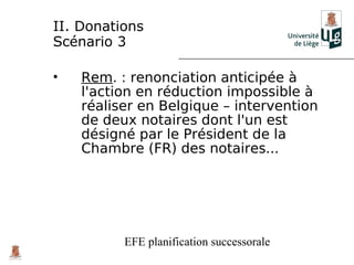 II. Donations
Scénario 3

•   Rem. : renonciation anticipée à
    l'action en réduction impossible à
    réaliser en Belgique – intervention
    de deux notaires dont l'un est
    désigné par le Président de la
    Chambre (FR) des notaires...




          EFE planification successorale
 