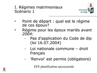 I. Régimes matrimoniaux
Scénario 1

•   Point de départ : quel est le régime
    de ces époux?
•   Régime pour les époux mariés avant
    2004:
     – Pas d'application du Code de dip
        (loi 16.07.2004)
     –   Loi nationale commune – droit
         français
     –   'Renvoi' est permis (obligatoire)
           EFE planification successorale
 
