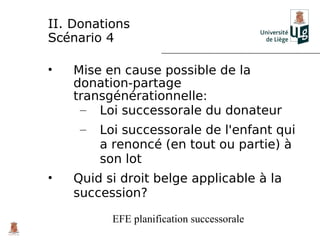 II. Donations
Scénario 4

•   Mise en cause possible de la
    donation-partage
    transgénérationnelle:
     – Loi successorale du donateur
     –   Loi successorale de l'enfant qui
         a renoncé (en tout ou partie) à
         son lot
•   Quid si droit belge applicable à la
    succession?

           EFE planification successorale
 