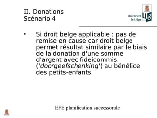 II. Donations
Scénario 4

•   Si droit belge applicable : pas de
    remise en cause car droit belge
    permet résultat similaire par le biais
    de la donation d'une somme
    d'argent avec fideicommis
    ('doorgeefschenking') au bénéfice
    des petits-enfants




          EFE planification successorale
 