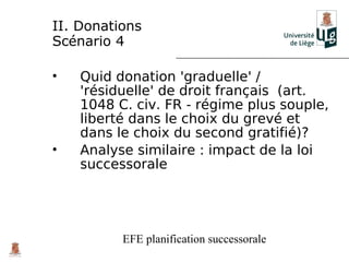 II. Donations
Scénario 4

•   Quid donation 'graduelle' /
    'résiduelle' de droit français (art.
    1048 C. civ. FR - régime plus souple,
    liberté dans le choix du grevé et
    dans le choix du second gratifié)?
•   Analyse similaire : impact de la loi
    successorale




          EFE planification successorale
 
