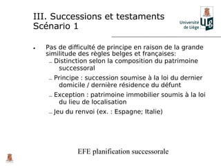 III. Successions et testaments
Scénario 1

•   Pas de difficulté de principe en raison de la grande
    similitude des règles belges et françaises:
     – Distinction selon la composition du patrimoine
        successoral
     – Principe : succession soumise à la loi du dernier
        domicile / dernière résidence du défunt
     – Exception : patrimoine immobilier soumis à la loi
        du lieu de localisation
     – Jeu du renvoi (ex. : Espagne; Italie)




              EFE planification successorale
 