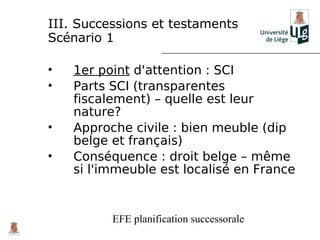 III. Successions et testaments
Scénario 1

•   1er point d'attention : SCI
•   Parts SCI (transparentes
    fiscalement) – quelle est leur
    nature?
•   Approche civile : bien meuble (dip
    belge et français)
•   Conséquence : droit belge – même
    si l'immeuble est localisé en France


          EFE planification successorale
 