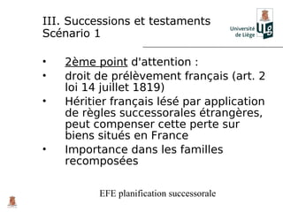 III. Successions et testaments
Scénario 1

•   2ème point d'attention :
•   droit de prélèvement français (art. 2
    loi 14 juillet 1819)
•   Héritier français lésé par application
    de règles successorales étrangères,
    peut compenser cette perte sur
    biens situés en France
•   Importance dans les familles
    recomposées

          EFE planification successorale
 
