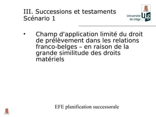 III. Successions et testaments
Scénario 1

•   Champ d'application limité du droit
    de prélèvement dans les relations
    franco-belges – en raison de la
    grande similitude des droits
    matériels




          EFE planification successorale
 