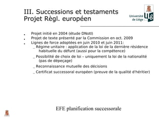 III. Successions et testaments
Projet Règl. européen

•   Projet initié en 2004 (étude DNotI)
•   Projet de texte présenté par la Commission en oct. 2009
•   Lignes de force adoptées en juin 2010 et juin 2011:
     – Régime unitaire : application de la loi de la dernière résidence
        habituelle du défunt (aussi pour la compétence)
     – Possibilité de choix de loi – uniquement la loi de la nationalité
        (pas de dépeçage)
     – Reconnaissance mutuelle des décisions
     – Certificat successoral européen (preuve de la qualité d'héritier)




                  EFE planification successorale
 