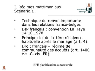 I. Régimes matrimoniaux
Scénario 1

•   Technique du renvoi importante
    dans les relations franco-belges
•   DIP français : convention La Haye
    14.10.1978
•   Principe: loi de la 1ère résidence
    habituelle après le mariage (art. 4)
•   Droit français – régime de
    communauté des acquêts (art. 1400
    e.s. C. civ. FR)

          EFE planification successorale
 