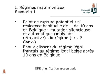 I. Régimes matrimoniaux
Scénario 1

•   Point de rupture potentiel : si
    résidence habituelle de + de 10 ans
    en Belgique : mutation silencieuse
    et automatique (mais non-
    rétroactive) du régime (art. 7
    Conv.)
•   Epoux glissent du régime légal
    français au régime légal belge après
    10 ans en Belgique


          EFE planification successorale
 
