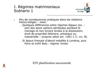 I. Régimes matrimoniaux
Scénario 1

•   Peu de conséquences pratiques dans les relations
    franco-belges – mais:
     – Quelques différences entre régimes légaux (ex. :
        sort des stock options attribuées pendant le
        mariage et non encore levées à la dissolution;
        droit de propriété littéraire, artistique ou
        industrielle – propres selon art. 1401-1 C. civ. B)
     – Si époux français d'abord installés à Londres, puis
        Paris et enfin Bxls : régime 'mixte'




              EFE planification successorale
 